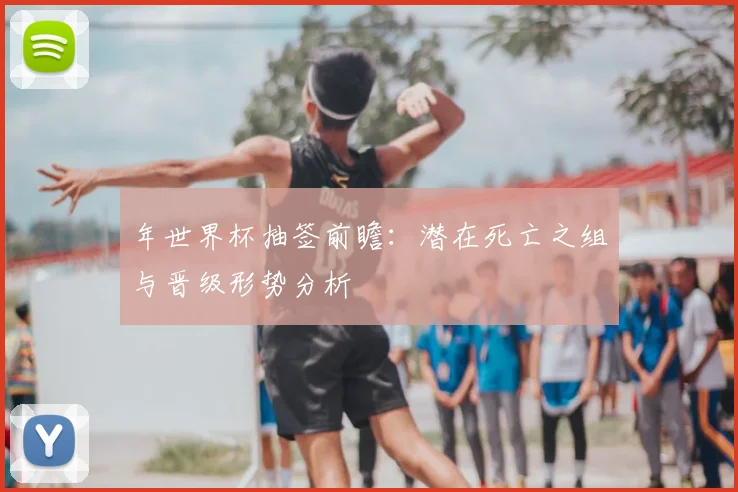 年世界杯抽签前瞻：潜在死亡之组与晋级形势分析