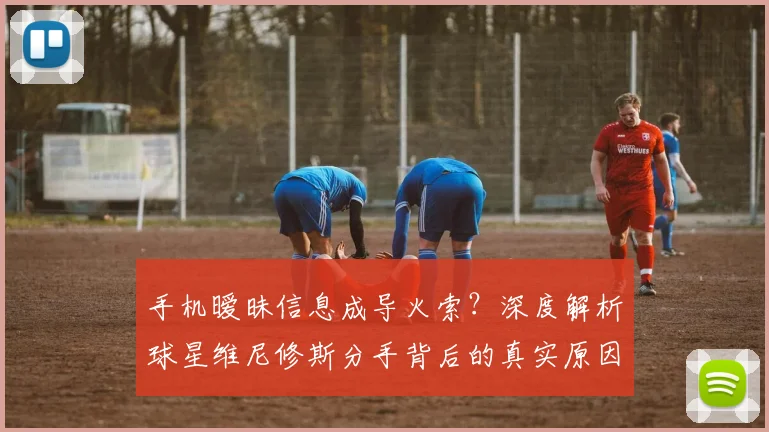 手机暧昧信息成导火索？深度解析球星维尼修斯分手背后的真实原因与警示