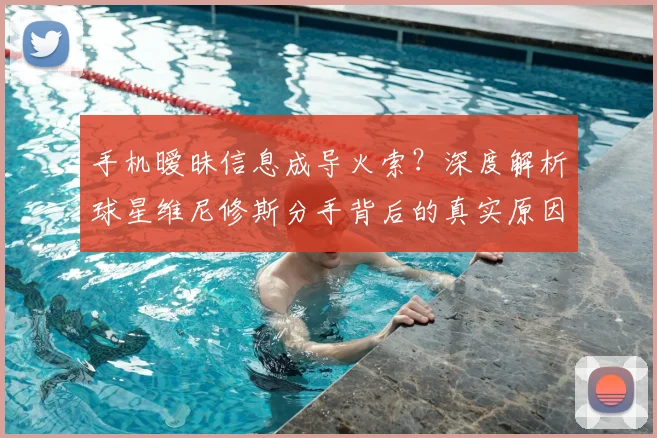 手机暧昧信息成导火索？深度解析球星维尼修斯分手背后的真实原因与警示