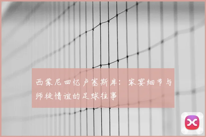 西蒙尼回忆卢塞斯库:家宴细节与师徒情谊的足球往事