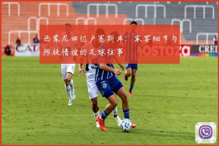 西蒙尼回忆卢塞斯库：家宴细节与师徒情谊的足球往事